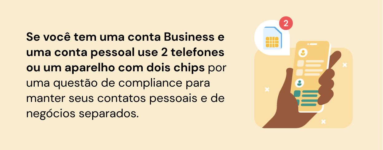 Se você tem uma conta Business e uma conta pessoal use 2 telefones ou um aparelho com dois chips por  uma questão de compliance para manter seus contatos pessoais e de negócios separados.
